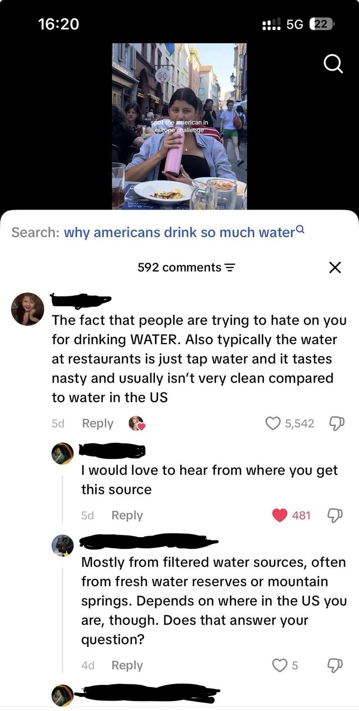 16:20 CARACCIDE spot the american in europe challenge sose 5G 22 Q Search: why americans drink so much water 592 comments = ☑ The fact that people are trying to hate on you for drinking WATER. Also typically the water at restaurants is just tap water and it tastes nasty and usually isn't very clean compared to water in the US 5d Reply 5,542 I would love to hear from where you get this source 5d Reply 481 Д Mostly from filtered water sources, often from fresh water reserves or mountain springs. Depends on where in the US you are, though. Does that answer your question? 4d Reply 5 &
