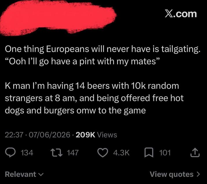 X.com One thing Europeans will never have is tailgating. "Ooh I'll go have a pint with my mates" K man I'm having 14 beers with 10k random strangers at 8 am, and being offered free hot dogs and burgers omw to the game 22:37 07/06/2026 209K Views 134 Relevant 147 4.3K ☐ 101 View quotes >