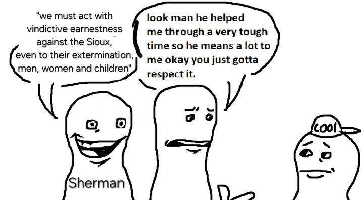 "we must act with vindictive earnestness against the Sioux, even to their extermination, men, women and children" look man he helped me through a very tough time so he means a lot to me okay you just gotta respect it. 0 Sherman 10 cool.