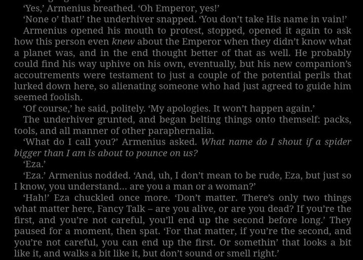 'Yes,' Armenius breathed. 'Oh Emperor, yes!' 'None o' that!' the underhiver snapped. You don't take His name in vain!” Armenius opened his mouth to protest, stopped, opened it again to ask how this person even knew about the Emperor when they didn't know what a planet was, and in the end thought better of that as well. He probably could find his way uphive on his own, eventually, but his new companion's accoutrements were testament to just a couple of the potential perils that lurked down here, so alienating someone who had just agreed to guide him seemed foolish. 'Of course,' he said, politely. 'My apologies. It won't happen again.' The underhiver grunted, and began belting things onto themself: packs, tools, and all manner of other paraphernalia. 'What do I call you?” Armenius asked. What name do I shout if a spider bigger than I am is about to pounce on us? 'Eza.' 'Eza.' Armenius nodded. 'And, uh, I don't mean to be rude, Eza, but just so I know, you understand... are you a man or a woman?' 'Hah!' Eza chuckled once more. 'Don't matter. There's only two things what matter here, Fancy Talk - are you alive, or are you dead? If you're the first, and you're not careful, you'll end up the second before long.' They paused for a moment, then spat. For that matter, if you're the second, and you're not careful, you can end up the first. Or somethin' that looks a bit like it, and walks a bit like it, but don't sound or smell right.'