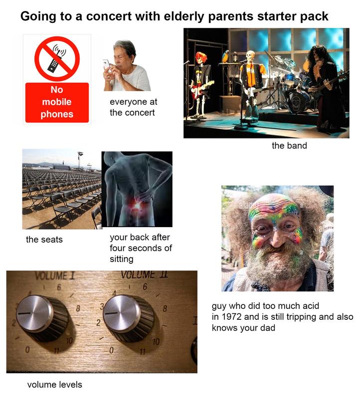 Going to a concert with elderly parents starter pack ((4)) No mobile phones everyone at the concert alar the band the seats VOLUME I 6 your back after four seconds of sitting VOLUME I 6 8 2 10 10 0 11 0 11 8 guy who did too much acid in 1972 and is still tripping and also knows your dad volume levels