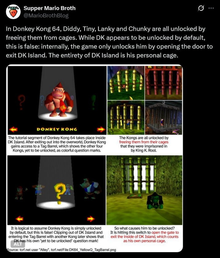 Supper Mario Broth @MarioBrothBlog 0 In Donkey Kong 64, Diddy, Tiny, Lanky and Chunky are all unlocked by freeing them from cages. While DK appears to be unlocked by default, this is false: internally, the game only unlocks him by opening the door to exit DK Island. The entirety of DK Island is his personal cage. 9 DONKEY KONG The tutorial segment of Donkey Kong 64 takes place inside DK Island. After exiting out into the overworld, Donkey Kong gains access to a Tag Barrel, which shows the other four Kongs, yet to be unlocked, as colorful question marks. The Kongs are all unlocked by freeing them from their cages that they were imprisoned in by King K. Rool. G 7 It is logical to assume Donkey Kong is simply unlocked by default, but this is false! Clipping out of DK Island and entering the Tag Barrel with another Kong later shows that DK has his own "yet to be unlocked" question mark! ALT So what causes him to be unlocked? It is hitting this switch to open the gate to exit the inside of DK Island, which counts as his own personal cage. Source: tcrf.net user "Alley", tcrf.net/File:DK64_YellowQ_TagBarrel.png