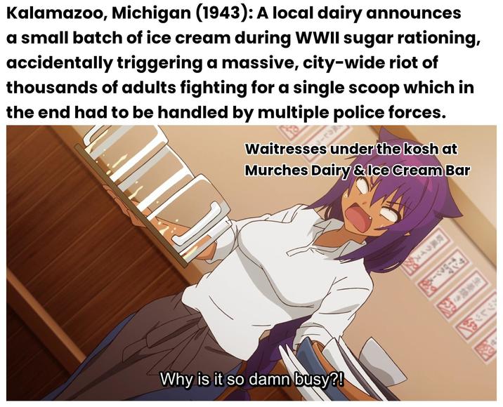 カツレツ! 生姜焼き オーロラソースの 歌風ライス By Kalamazoo, Michigan (1943): A local dairy announces a small batch of ice cream during WWII sugar rationing, accidentally triggering a massive, city-wide riot of thousands of adults fighting for a single scoop which in the end had to be handled by multiple police forces. 風カレース Waitresses under the kosh at Murches Dairy & Ice Cream Bar Why is it so damn busy?!