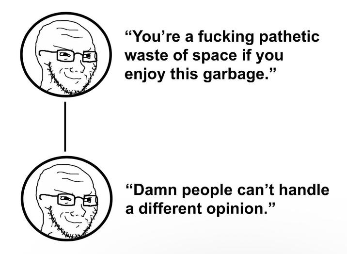 "You're a f------ pathetic waste of space if you enjoy this garbage." "Damn people can't handle a different opinion."