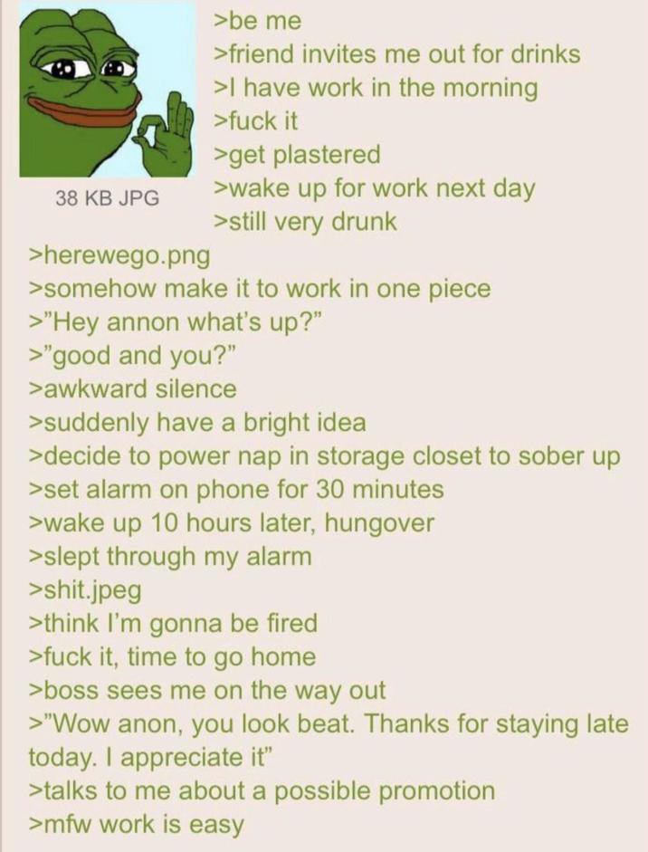 38 KB JPG >herewego.png >be me >friend invites me out for drinks >I have work in the morning >f--- it >get plastered >wake up for work next day >still very drunk >somehow make it to work in one piece >"Hey annon what's up?" >"good and you?" >awkward silence >suddenly have a bright idea >decide to power nap in storage closet to sober up >set alarm on phone for 30 minutes >wake up 10 hours later, hungover >slept through my alarm >s---.jpeg >think I'm gonna be fired >f--- it, time to go home >boss sees me on the way out >"Wow anon, you look beat. Thanks for staying late today. I appreciate it" >talks to me about a possible promotion >mfw work is easy