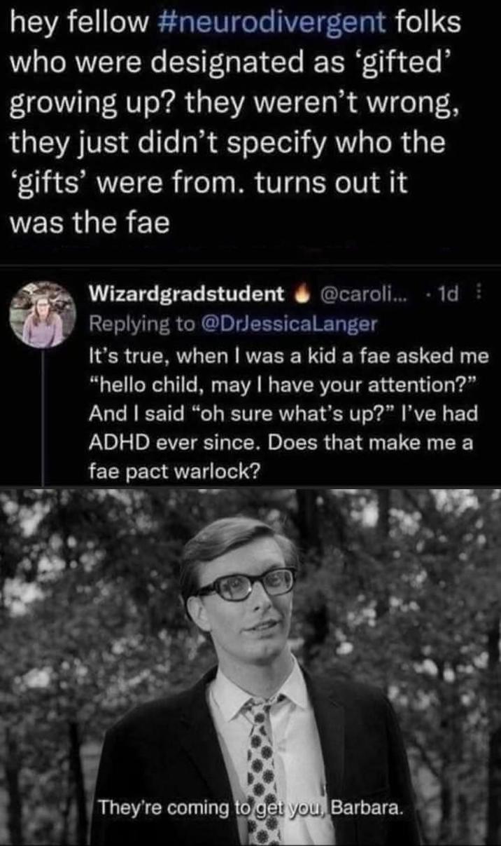 hey fellow #neurodivergent folks who were designated as 'gifted' growing up? they weren't wrong, they just didn't specify who the 'gifts' were from. turns out it was the fae Wizardgradstudent @caroli... 1d Replying to @DrJessica Langer It's true, when I was a kid a fae asked me "hello child, may I have your attention?" And I said "oh sure what's up?" I've had ADHD ever since. Does that make me a fae pact warlock? They're coming to get you, Barbara.