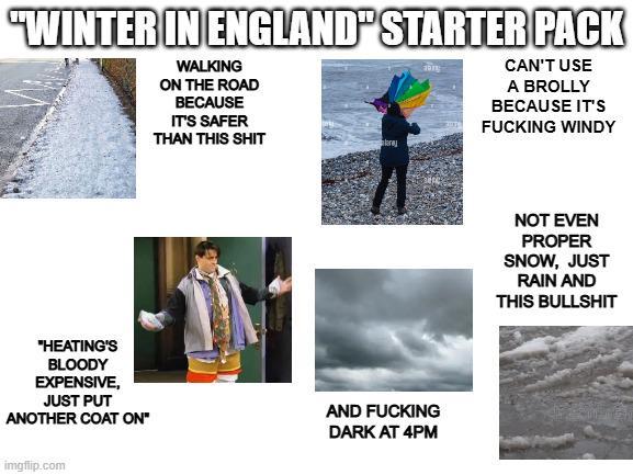 "WINTER IN ENGLAND" STARTER PACK WALKING ON THE ROAD BECAUSE IT'S SAFER THAN THIS S--- CAN'T USE A BROLLY BECAUSE IT'S F------ WINDY "HEATING'S BLOODY EXPENSIVE, JUST PUT ANOTHER COAT ON" AND F------ DARK AT 4PM imgflip.com NOT EVEN PROPER SNOW, JUST RAIN AND THIS B-------