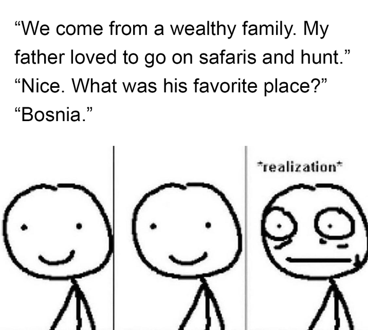 "We come from a wealthy family. My father loved to go on safaris and hunt." "Nice. What was his favorite place?" "Bosnia." *realization*