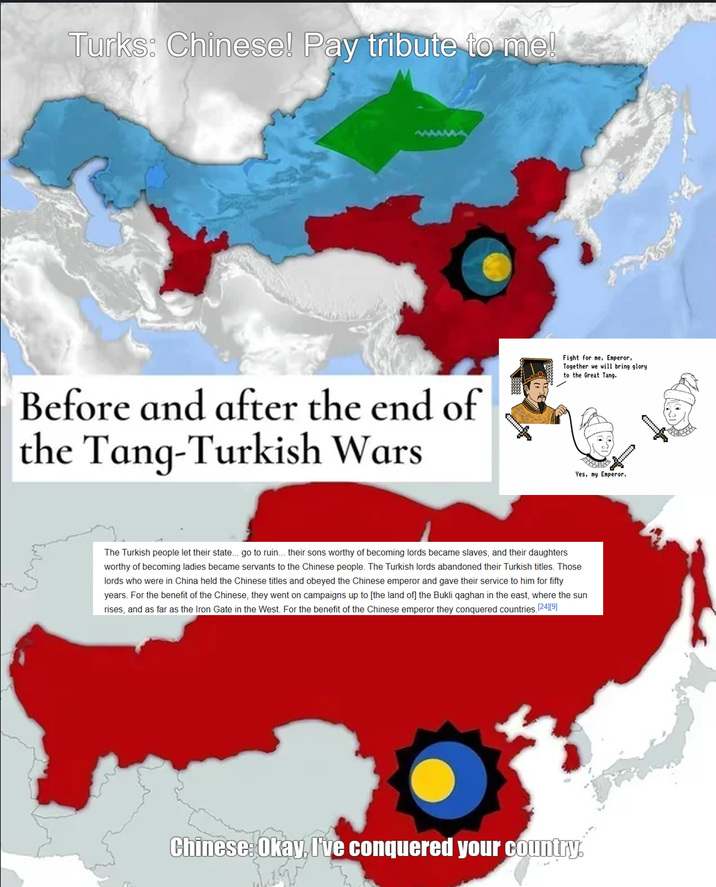 Turks: Chinese! Pay tribute to me! Before and after the end of the Tang-Turkish Wars Fight for me, Emperor, Together we will bring glory. to the Great Tang. Yes, my Emperor. The Turkish people let their state... go to ruin... their sons worthy of becoming lords became slaves, and their daughters worthy of becoming ladies became servants to the Chinese people. The Turkish lords abandoned their Turkish titles. Those lords who were in China held the Chinese titles and obeyed the Chinese emperor and gave their service to him for fifty years. For the benefit of the Chinese, they went on campaigns up to [the land of] the Bukli qaghan in the east, where the sun rises, and as far as the Iron Gate in the West. For the benefit of the Chinese emperor they conquered countries. [24][9] Chinese: Okay, I've conquered your country.