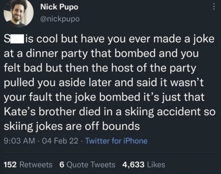 Nick Pupo @nickpupo ... S is cool but have you ever made a joke at a dinner party that bombed and you felt bad but then the host of the party pulled you aside later and said it wasn't your fault the joke bombed it's just that Kate's brother died in a skiing accident so skiing jokes are off bounds 9:03 AM - 04 Feb 22 Twitter for iPhone 152 Retweets 6 Quote Tweets 4,633 Likes