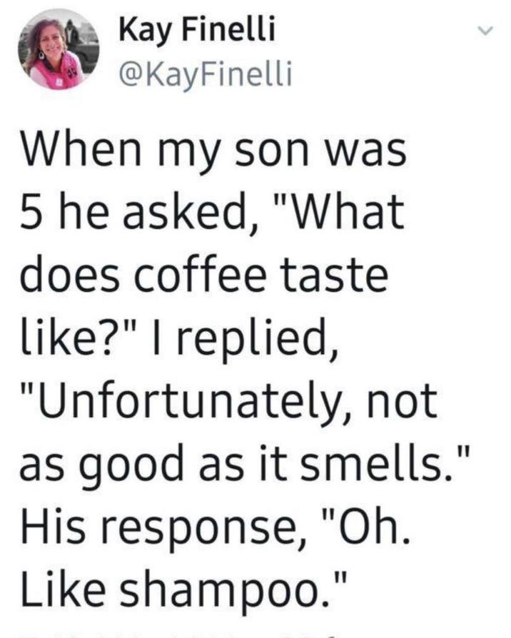 Kay Finelli @KayFinelli When my son was 5 he asked, "What does coffee taste like?" I replied, "Unfortunately, not as good as it smells." His response, "Oh. Like shampoo."