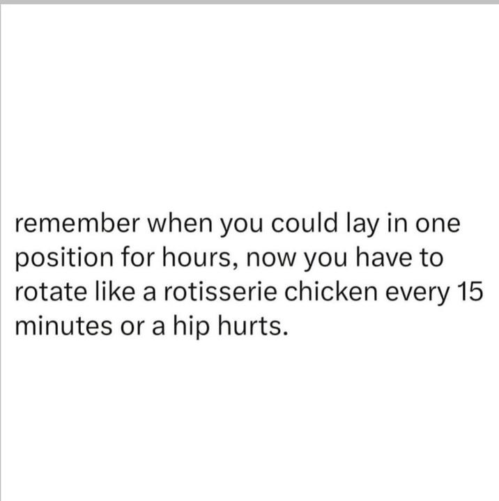 remember when you could lay in one position for hours, now you have to rotate like a rotisserie chicken every 15 minutes or a hip hurts.