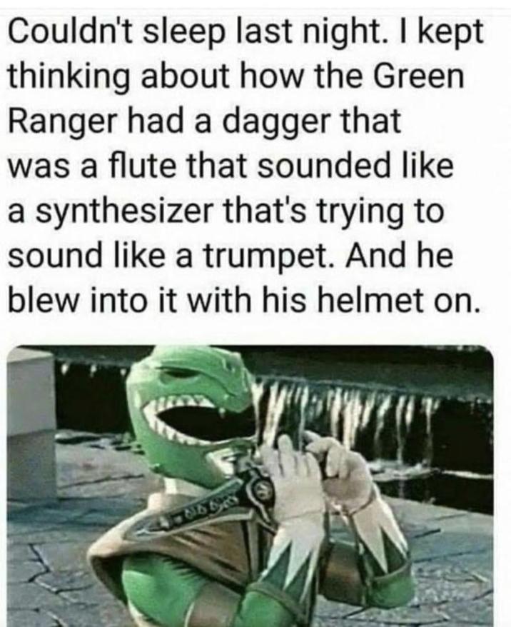 Couldn't sleep last night. I kept thinking about how the Green Ranger had a dagger that was a flute that sounded like a synthesizer that's trying to sound like a trumpet. And he blew into it with his helmet on. 8658