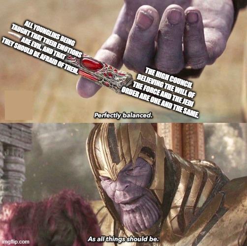 ALL YOUNGLINS BEING TAUGHT THAT THEIR EMOTIONS THEY SHOULD BE AFRAID OF THEM. ARE EVIL, AND THAT THE HIGH COUNCIL BELIEVING THE WILL OF THE FORCE AND THE JEDI ORDER ARE ONE AND THE SAME. Perfectly balanced. imgflip.com As all things should be.
