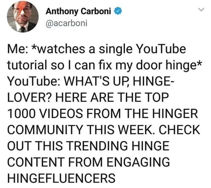 Anthony Carboni ◆ @acarboni Me: *watches a single YouTube tutorial so I can fix my door hinge* YouTube: WHAT'S UP, HINGE- LOVER? HERE ARE THE TOP 1000 VIDEOS FROM THE HINGER COMMUNITY THIS WEEK. CHECK OUT THIS TRENDING HINGE CONTENT FROM ENGAGING HINGEFLUENCERS