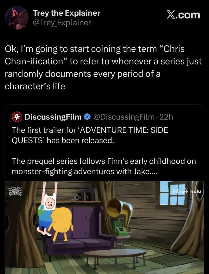 Trey the Explainer @Trey Explainer X.com Ok, I'm going to start coining the term "Chris Chan-ification" to refer to whenever a series just randomly documents every period of a character's life DiscussingFilm @DiscussingFilm. 22h The first trailer for 'ADVENTURE TIME: SIDE QUESTS' has been released. The prequel series follows Finn's early childhood on monster-fighting adventures with Jake.... SE QUESTS DISNEY+ hulu