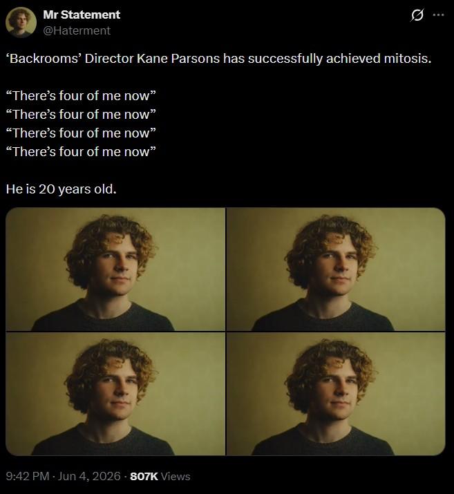 Mr Statement @Haterment Ø 'Backrooms' Director Kane Parsons has successfully achieved mitosis. "There's four of me now" "There's four of me now" "There's four of me now" "There's four of me now" He is 20 years old. 9:42 PM - Jun 4, 2026 -807K Views B