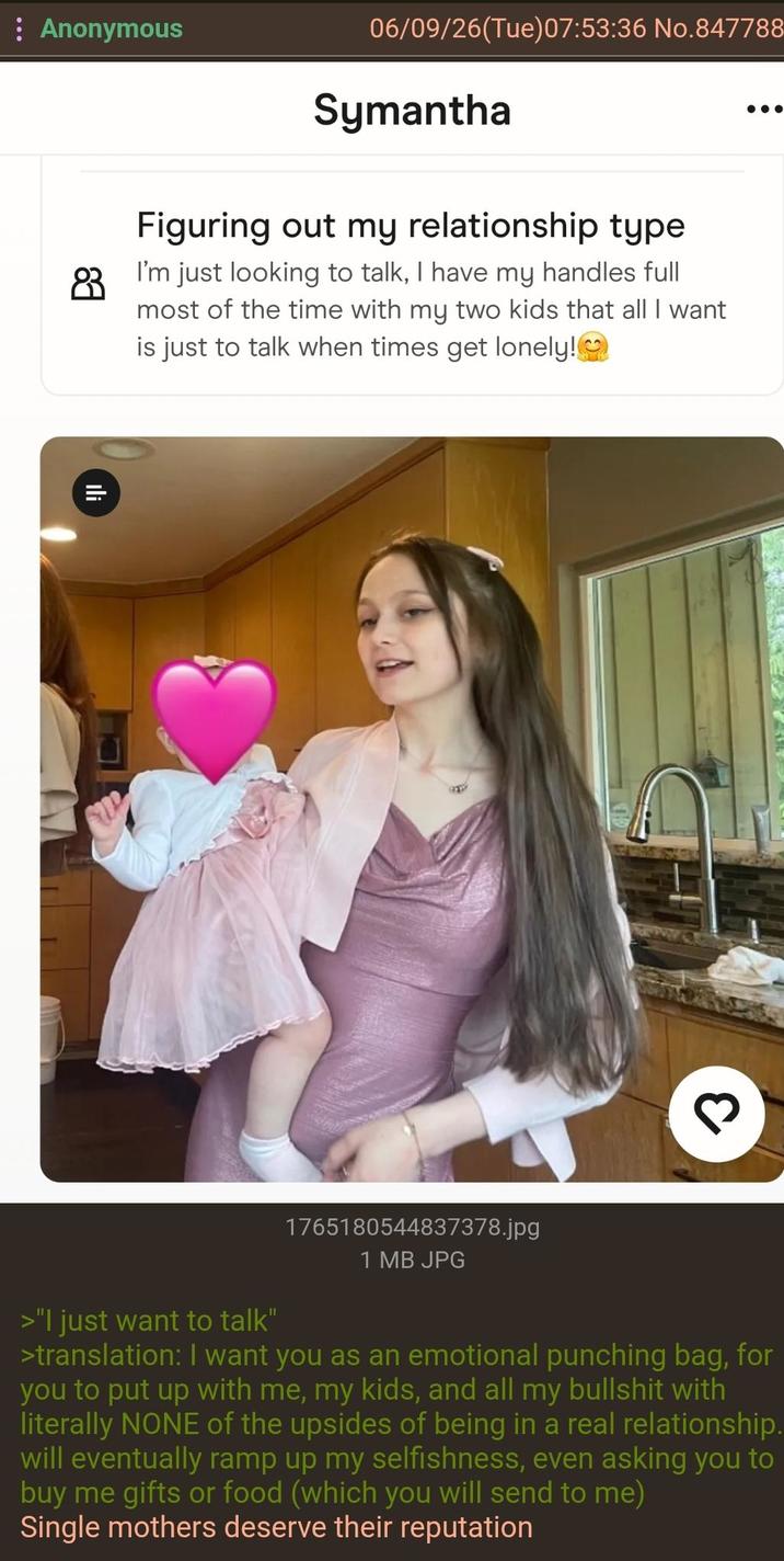 Anonymous 06/09/26(Tue) 07:53:36 No.847788 Symantha Figuring out my relationship type 83 I'm just looking to talk, I have my handles full most of the time with my two kids that all I want is just to talk when times get lonely!❤ Ili 3 >"I just want to talk" 1765180544837378.jpg 1 MB JPG >translation: I want you as an emotional punching bag, for you to put up with me, my kids, and all my b------- with literally NONE of the upsides of being in a real relationship. will eventually ramp up my selfishness, even asking you to buy me gifts or food (which you will send to me) Single mothers deserve their reputation