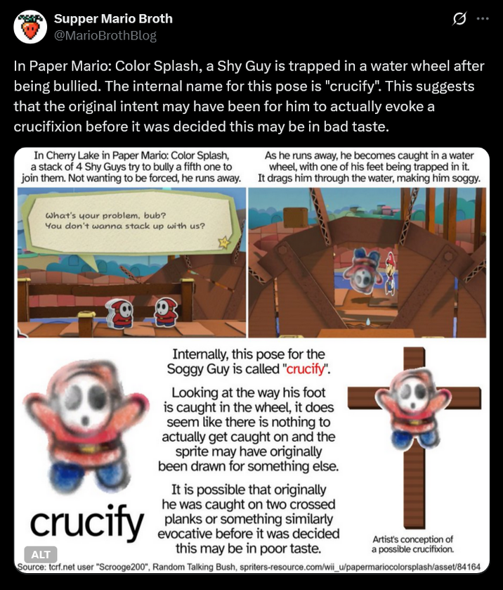 Supper Mario Broth @MarioBrothBlog 0 In Paper Mario: Color Splash, a Shy Guy is trapped in a water wheel after being bullied. The internal name for this pose is "crucify". This suggests that the original intent may have been for him to actually evoke a crucifixion before it was decided this may be in bad taste. In Cherry Lake in Paper Mario: Color Splash, a stack of 4 Shy Guys try to bully a fifth one to join them. Not wanting to be forced, he runs away. As he runs away, he becomes caught in a water wheel, with one of his feet being trapped in it. It drags him through the water, making him soggy. What's your problem, bub? You don't wanna stack up with us? crucify ALT Internally, this pose for the Soggy Guy is called "crucify". Looking at the way his foot is caught in the wheel, it does seem like there is nothing to actually get caught on and the sprite may have originally been drawn for something else. It is possible that originally he was caught on two crossed planks or something similarly evocative before it was decided this may be in poor taste. Artist's conception of a possible crucifixion. Source: tcrf.net user "Scrooge200", Random Talking Bush, spriters-resource.com/wii_u/papermariocolorsplash/asset/84164