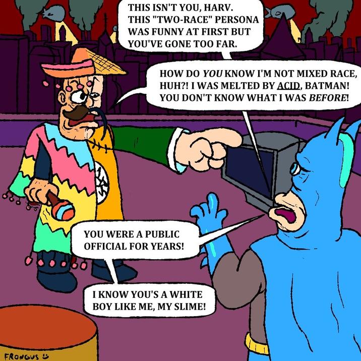 FRONGUS THIS ISN'T YOU, HARV. THIS "TWO-RACE" PERSONA WAS FUNNY AT FIRST BUT YOU'VE GONE TOO FAR. HOW DO YOU KNOW I'M NOT MIXED RACE, HUH?! I WAS MELTED BY ACID, BATMAN! YOU DON'T KNOW WHAT I WAS BEFORE! YOU WERE A PUBLIC OFFICIAL FOR YEARS! I KNOW YOU'S A WHITE BOY LIKE ME, MY SLIME!