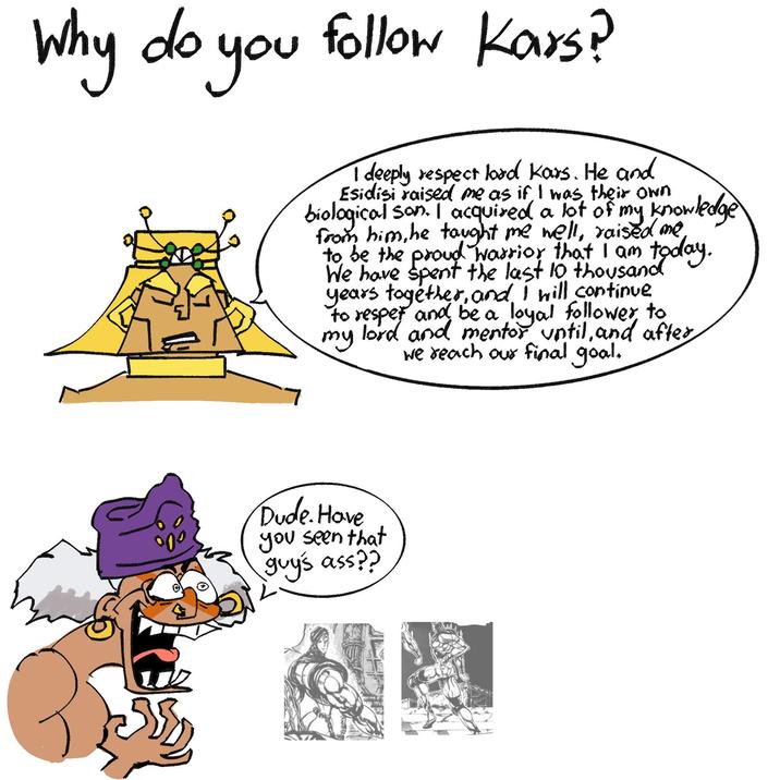'you follow Kars? Why do you I deeply respect lord Kars. He and Esidisi raised me as if I was their own biological son. I acquired a lot of my knowledge from him, he taught me well, raised me to be the proud warrior that I am today. We have spent the last 10 thousand years together, and I will continue to respet and be a loyal follower to my lord and mentor until, and after we reach our final goal. Dude. Have you seen that guys ass??