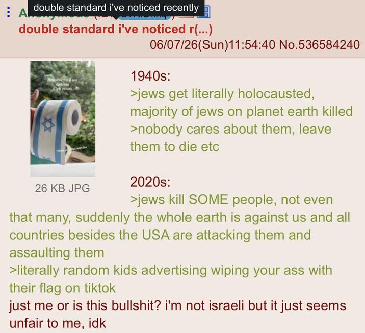 AL double standard i've noticed recently double standard i've noticed r(...) 06/07/26(Sun)11:54:40 No.536584240 Available front our website (Link in bio) with the 26 KB JPG 1940s: >jews get literally holocausted, majority of jews on planet earth killed >nobody cares about them, leave them to die etc 2020s: >jews kill SOME people, not even that many, suddenly the whole earth is against us and all countries besides the USA are attacking them and assaulting them >literally random kids advertising wiping your ass with their flag on tiktok just me or is this b-------? i'm not israeli but it just seems unfair to me, idk