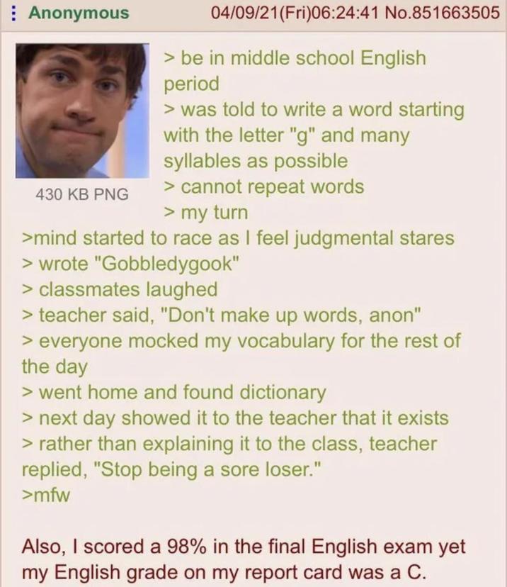 Anonymous 430 KB PNG 04/09/21(Fri)06:24:41 No.851663505 > be in middle school English period > was told to write a word starting with the letter "g" and many syllables as possible > cannot repeat words > my turn >mind started to race as I feel judgmental stares > wrote "Gobbledygook" > classmates laughed > teacher said, "Don't make up words, anon" > everyone mocked my vocabulary for the rest of the day > went home and found dictionary > next day showed it to the teacher that it exists > rather than explaining it to the class, teacher replied, "Stop being a sore loser." >mfw Also, I scored a 98% in the final English exam yet my English grade on my report card was a C.