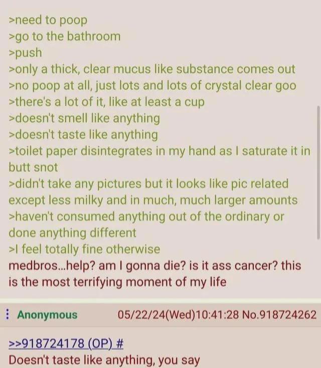 >need to poop >go to the bathroom >push >only a thick, clear mucus like substance comes out >no poop at all, just lots and lots of crystal clear goo >there's a lot of it, like at least a cup >doesn't smell like anything >doesn't taste like anything >toilet paper disintegrates in my hand as I saturate it in butt snot >didn't take any pictures but it looks like pic related except less milky and in much, much larger amounts >haven't consumed anything out of the ordinary or done anything different >I feel totally fine otherwise medbros...help? am I gonna die? is it ass cancer? this is the most terrifying moment of my life Anonymous 05/22/24(Wed)10:41:28 No.918724262 >>918724178 (OP) # Doesn't taste like anything, you say