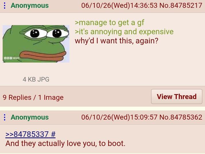 Anonymous BOG NEWS 4 KB JPG 9 Replies 1 Image : Anonymous 06/10/26(Wed) 14:36:53 No.84785217 >manage to get a gf >it's annoying and expensive why'd I want this, again? View Thread 06/10/26(Wed)15:09:57 No.84785362 >>84785337 # And they actually love you, to boot.