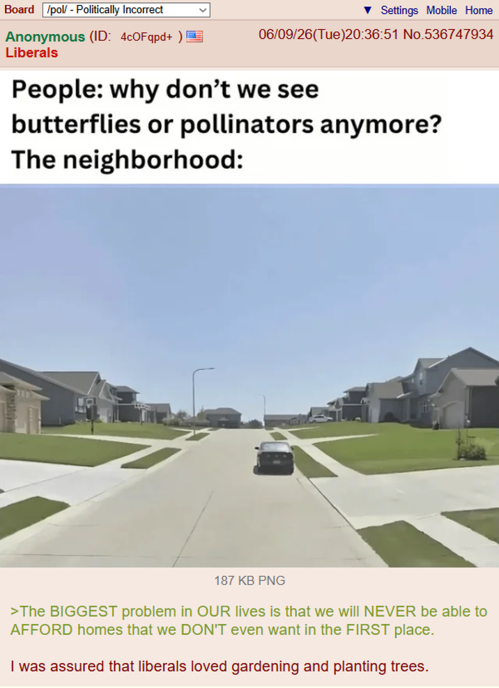 Board /pol/ - Politically Incorrect Anonymous (ID: 4c0Fqpd+ ) Liberals Settings Mobile Home 06/09/26(Tue)20:36:51 No.536747934 People: why don't we see butterflies or pollinators anymore? The neighborhood: 187 KB PNG >The BIGGEST problem in OUR lives is that we will NEVER be able to AFFORD homes that we DON'T even want in the FIRST place. I was assured that liberals loved gardening and planting trees.