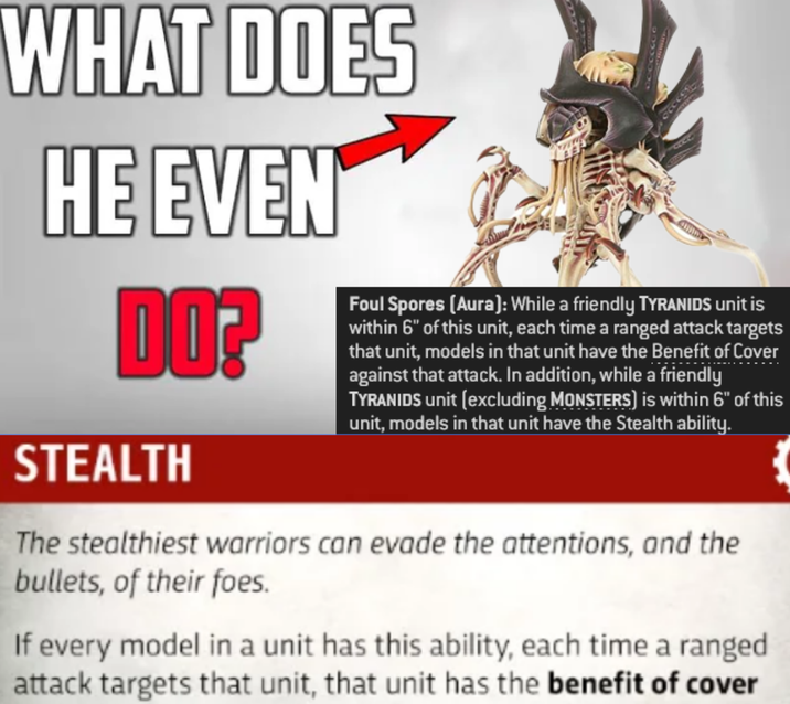 WHAT DOES HE EVEN DO? STEALTH Foul Spores (Aura): While a friendly TYRANIDS unit is within 6" of this unit, each time a ranged attack targets that unit, models in that unit have the Benefit of Cover against that attack. In addition, while a friendly TYRANIDS unit (excluding MONSTERS) is within 6" of this unit, models in that unit have the Stealth ability. The stealthiest warriors can evade the attentions, and the bullets, of their foes. If every model in a unit has this ability, each time a ranged attack targets that unit, that unit has the benefit of cover