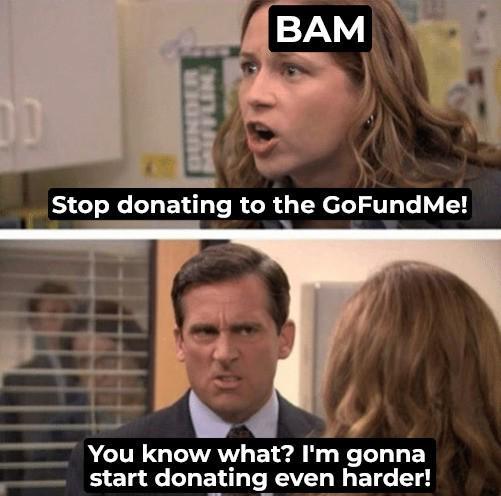 DUNDER FFLIN BAM Stop donating to the GoFundMe! You know what? I'm gonna start donating even harder!