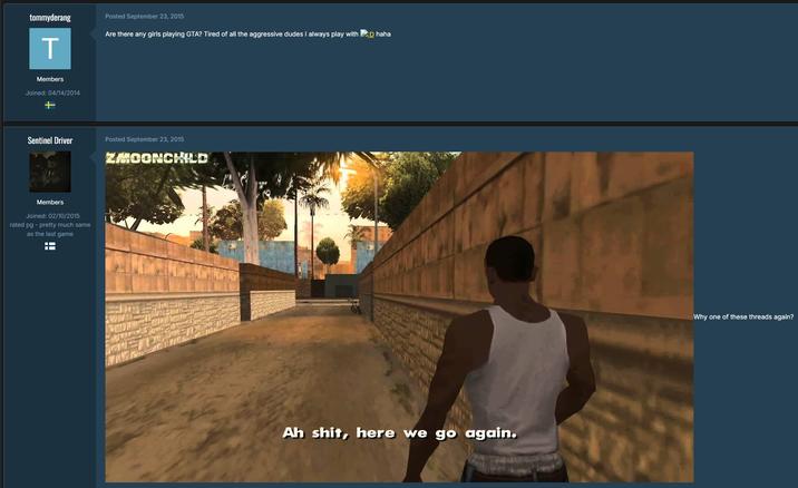tommyderang Posted September 23, 2015 T Are there any girls playing GTA? Tired of all the aggressive dudes I always play with :D haha Members Joined: 04/14/2014 + Sentinel Driver Members Joined: 02/10/2015 rated pg - pretty much same as the last game Posted September 23, 2015 ZMOONCHILD Ah s---, here we go again. Why one of these threads again?