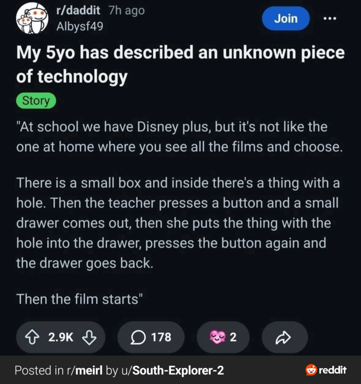 r/daddit 7h ago Albysf49 Join My 5yo has described an unknown piece of technology Story "At school we have Disney plus, but it's not like the one at home where you see all the films and choose. There is a small box and inside there's a thing with a hole. Then the teacher presses a button and a small drawer comes out, then she puts the thing with the hole into the drawer, presses the button again and the drawer goes back. Then the film starts" 2.9K 178 2 D Posted in r/meirl by u/South-Explorer-2 reddit