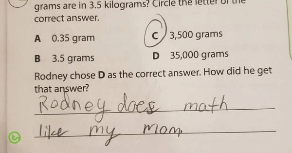 grams are in 3.5 kilograms? Circle the correct answer. A 0.35 gram B 3.5 grams C 3,500 grams D 35,000 grams Rodney chose D as the correct answer. How did he get that answer? Rodney does math like my mom