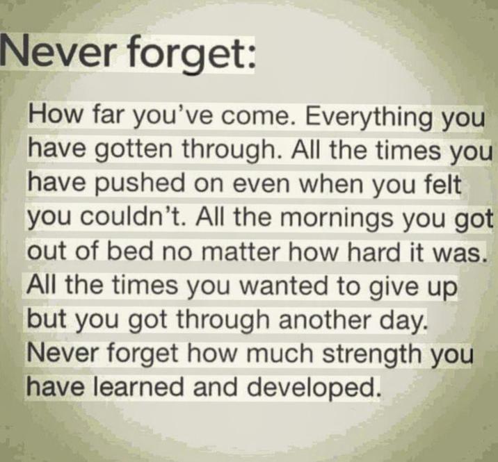 Never forget: How far you've come. Everything you have gotten through. All the times you have pushed on even when you felt you couldn't. All the mornings you got out of bed no matter how hard it was. All the times you wanted to give up but you got through another day. Never forget how much strength you have learned and developed.