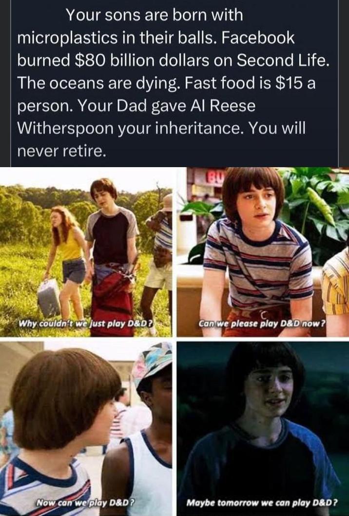 Your sons are born with microplastics in their balls. Facebook burned $80 billion dollars on Second Life. The oceans are dying. Fast food is $15 a person. Your Dad gave Al Reese Witherspoon your inheritance. You will never retire. C Why couldn't we just play D&D? Can we please play D&D now? Now can we play D&D? Maybe tomorrow we can play D&D?
