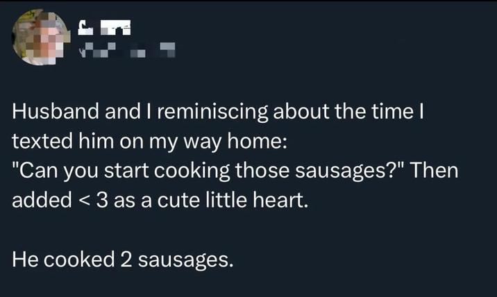 Husband and I reminiscing about the time I texted him on my way home: "Can you start cooking those sausages?" Then added <3 as a cute little heart. He cooked 2 sausages.