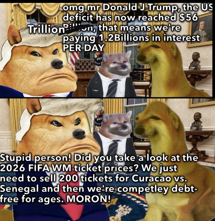 omg mr Donald J Trump, the US deficit has now reached $56 Trillion, that means we're paying 1.2Billions in interest PER DAY 1 Stupid person! Did you take a look at the 2026 FIFA WM ticket prices? We just need to sell 200 tickets for Curacao vs. Senegal and then we're competley debt- free for ages. MORON!