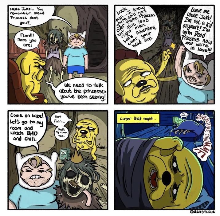 Hello Jake... You remember Dead Princess dont you? Finn!!! There you are! We need to talk about the princesses you've been seeing! Come on babe! but Finn... Let's go to my room and watch BMO and chill. that's my room too.. O Look you're still man... I kit over Flame Princess but this isn't right man. Let's Adventure, clear head your bro. Leave me alone Jake! I'm not a kid anymore! I'm with Dead Princess now and we're in love!!! on yeah Later that night... ADVE @sansmucus