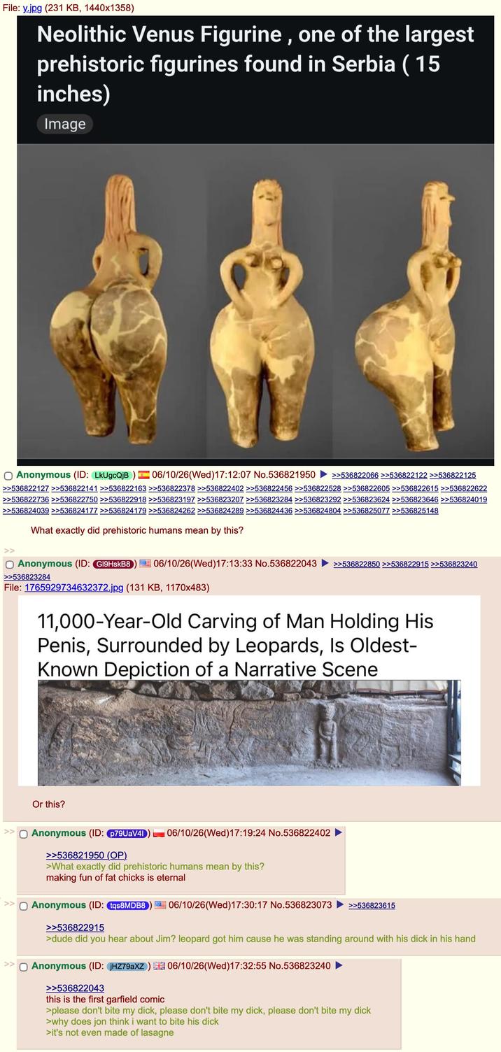 File: y.jpg (231 KB, 1440x1358) Neolithic Venus Figurine, one of the largest prehistoric figurines found in Serbia (15 inches) Image Anonymous (ID: LkUgcQjB) 06/10/26(Wed)17:12:07 No.536821950 >>536822066 >>536822122 >>536822125 >>536822127 >>536822141 >>536822163 >>536822378 >>536822402 >>536822456 >>536822528 >>536822605 >>536822615 >>536822622 >>536822736 >>536822750 >>536822918 >>536823197 >>536823207 >>536823284 >>536823292 >>536823624 >>536823646 >>536824019 >>536824039 >>536824177 >>536824179 >>536824262 >>536824289 >>536824436 >>536824804 >>536825077 >>536825148 What exactly did prehistoric humans mean by this? ○ Anonymous (ID: G19HskB8 >>536823284 06/10/26 (Wed)17:13:33 No.536822043 >>536822850 >>536822915 >>536823240 File: 1765929734632372.jpg (131 KB, 1170x483) 11,000-Year-Old Carving of Man Holding His Penis, Surrounded by Leopards, Is Oldest- Known Depiction of a Narrative Scene >> Or this? ☐ Anonymous (ID: p79UaV41 >>536821950 (OP). 06/10/26(Wed)17:19:24 No.536822402 >What exactly did prehistoric humans mean by this? making fun of fat chicks is eternal >> Anonymous (ID: tqs8MDB8 >>536822915 06/10/26 (Wed)17:30:17 No.536823073 >>536823615 >dude did you hear about Jim? leopard got him cause he was standing around with his d--- in his hand >> ☐ Anonymous (ID: JHZ79aXZ) 06/10/26 (Wed)17:32:55 No.536823240 >>536822043 this is the first garfield comic >please don't bite my d---, please don't bite my d---, please don't bite my d--- >why does jon think i want to bite his d--- >it's not even made of lasagne