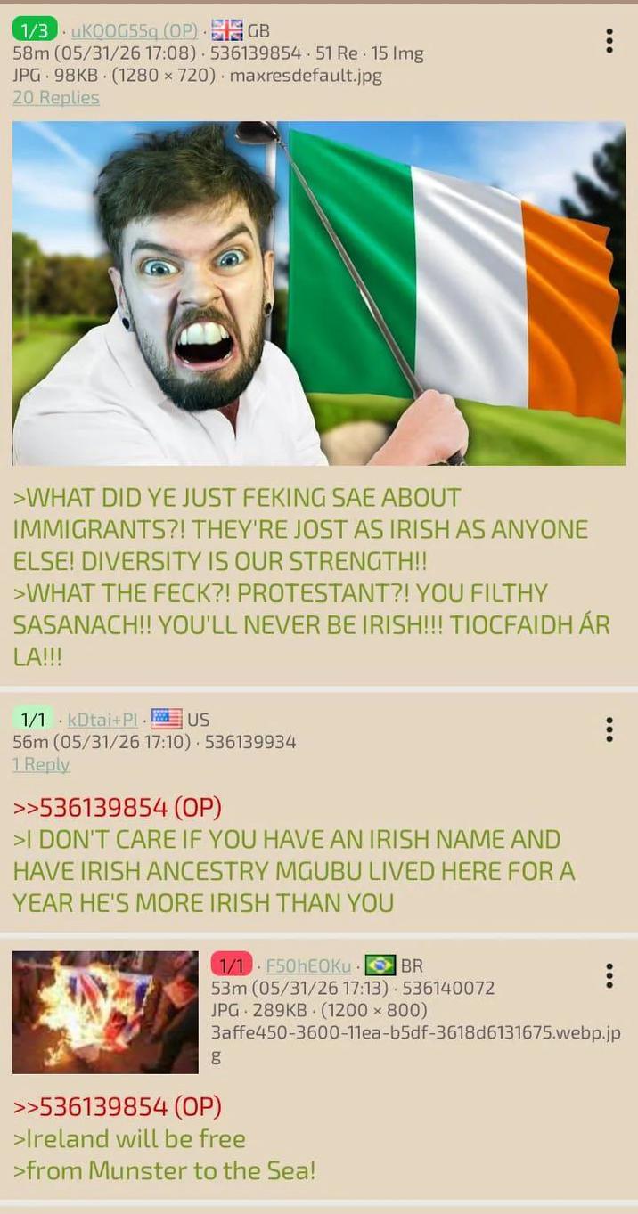 1/3 uKOOG55q (OP) GB 58m (05/31/26 17:08) 536139854.51 Re 15 Img JPG 98KB (1280 x 720) maxresdefault.jpg 20 Replies >WHAT DID YE JUST FEKING SAE ABOUT IMMIGRANTS?! THEY'RE JOST AS IRISH AS ANYONE ELSE! DIVERSITY IS OUR STRENGTH!! >WHAT THE FECK?! PROTESTANT?! YOU FILTHY SASANACH!! YOU'LL NEVER BE IRISH!!! TIOCFAIDH ÁR LA!!! 1/1 kDtai+Pl. US 56m (05/31/26 17:10) 536139934 1 Reply >>536139854 (OP) >I DON'T CARE IF YOU HAVE AN IRISH NAME AND HAVE IRISH ANCESTRY MGUBU LIVED HERE FOR A YEAR HE'S MORE IRISH THAN YOU 1/1 F50hEOKu BR 53m (05/31/26 17:13) 536140072 JPG 289KB (1200x800) 3affe450-3600-11ea-b5df-3618d6131675.webp.jp g >>536139854 (OP) >Ireland will be free >from Munster to the Sea!