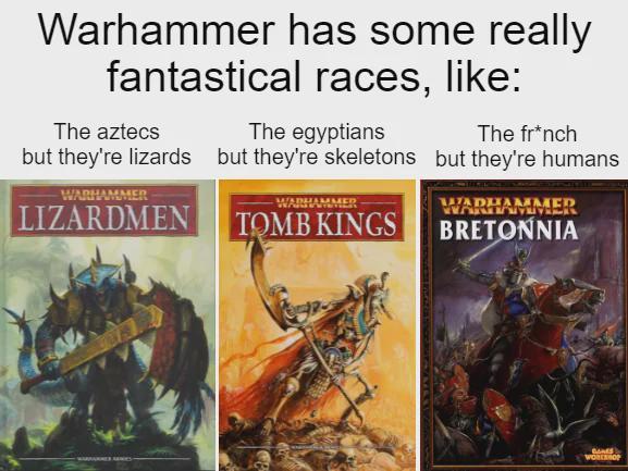 Warhammer has some really fantastical races, like: The aztecs The egyptians The fr*nch but they're lizards but they're skeletons but they're humans WARHAMMER LIZARDMEN MADHAMMED TOMB KINGS WADHAMMER BRETONNIA BANES WORKSHOP