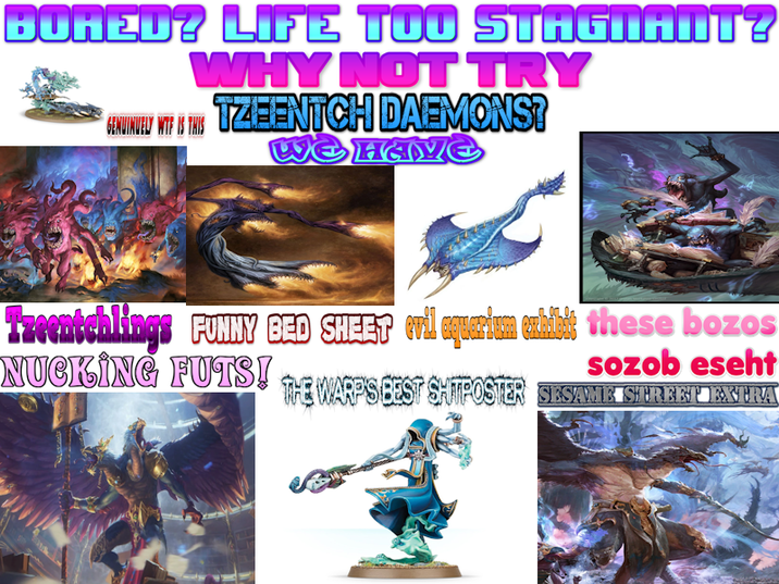 BURED? LIFE TOO STAGNANT? WHY NOT TRY TZEENTCH DAEMONS? WE HAVE GENUINUELY W-- IS THIS Tzeentchlings FUNNY BED SHEET evil aquarium exhibit these bozos NUCKING FUTS! THE WARPSEEST SHITPOSTER SESAME STERKET EXTRA sozob eseht
