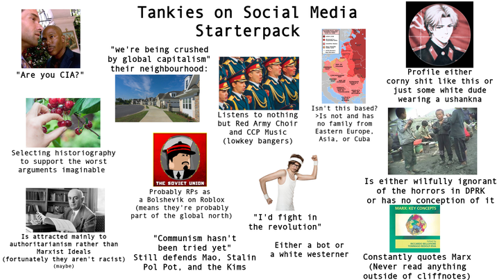 "Are you CIA?" Tankies on Social Media Starterpack "we're being crushed by global capitalism" their neighbourhood: EASTERN BLOC AREA 1938 TO 1948 USSR 1938 Satellite States -1933 Borders New Borders GERMANY POLAND CZECHOSLOVAK Selecting historiography to support the worst arguments imaginable Listens to nothing but Red Army Choir and CCP Music (lowkey bangers) FEDERAL REP. OF ROMANIAN PEOPLE'S PEOPLE'S BULGARIA Isn't this based? >Is not and has no family from Eastern Europe, Asia, or Cuba Profile either corny s--- like this or just some white dude wearing a ushankna ASIAPRESS Is attracted mainly to authoritarianism rather than Marxist Ideals (fortunately they aren't racist) (maybe) THE SOVIET UNION Probably RPs as a Bolshevik on Roblox (means they're probably part of the global north) "I'd fight in the revolution" "Communism hasn't been tried yet" Still defends Mao, Stalin Pol Pot, and the Kims Either a bot or a white westerner Is either wilfully ignorant of the horrors in DPRK or has no conception of it MARX: KEY CONCEPTS Edited by RICCARDO BELLOFIORE TOMMASO REDOLFI RIVA Constantly quotes Marx (Never read anything outside of cliffnotes)