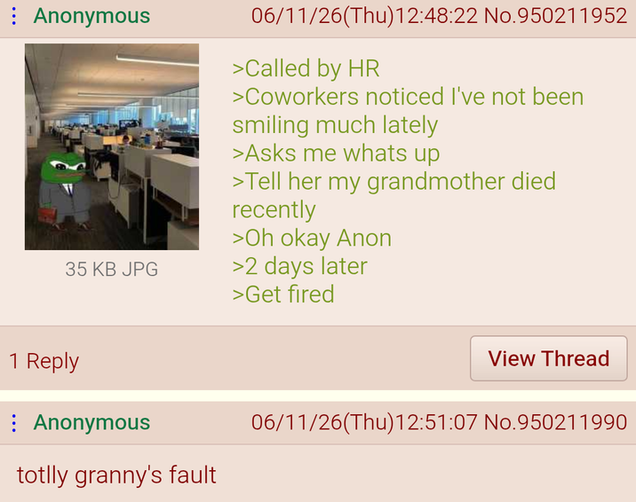 ⠀ Anonymous 35 KB JPG 06/11/26(Thu)12:48:22 No.950211952 >Called by HR >Coworkers noticed I've not been smiling much lately >Asks me whats up >Tell her my grandmother died recently >Oh okay Anon >2 days later >Get fired 1 Reply Anonymous totlly granny's fault View Thread 06/11/26(Thu)12:51:07 No.950211990