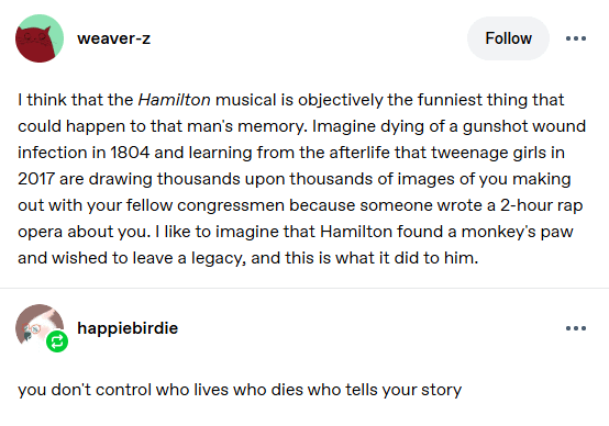 weaver-z Follow ... I think that the Hamilton musical is objectively the funniest thing that could happen to that man's memory. Imagine dying of a gunshot wound infection in 1804 and learning from the afterlife that tweenage girls in 2017 are drawing thousands upon thousands of images of you making out with your fellow congressmen because someone wrote a 2-hour rap opera about you. I like to imagine that Hamilton found a monkey's paw and wished to leave a legacy, and this is what it did to him. happiebirdie you don't control who lives who dies who tells your story ...