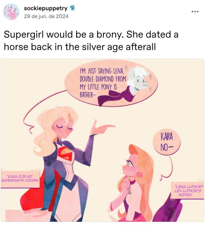sockiepuppetry 29 de jun. de 2024 Supergirl would be a brony. She dated a horse back in the silver age afterall I'M JUST SAYING LENA, DOUBLE DIAMOND FROM MY LITTLE PONY IS RATHER- "KARA ZOR-EL SUPERMAN'S COUSIN KARA NO- "LENA LUTHOR" LEX LUTHOR'S SISTER