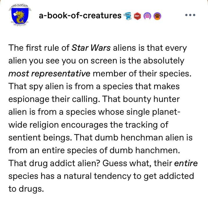 IBER CREATURAE a-book-of-creatures 601 The first rule of Star Wars aliens is that every alien you see you on screen is the absolutely most representative member of their species. That spy alien is from a species that makes espionage their calling. That bounty hunter alien is from a species whose single planet- wide religion encourages the tracking of sentient beings. That dumb henchman alien is from an entire species of dumb hanchmen. That drug addict alien? Guess what, their entire species has a natural tendency to get addicted to drugs.