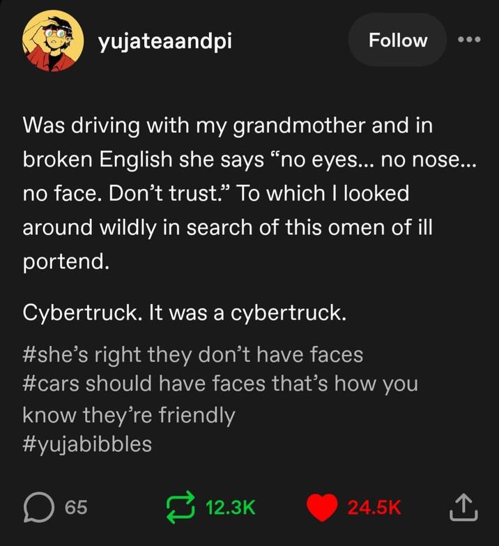 yujateaandpi Follow Was driving with my grandmother and in broken English she says "no eyes... no nose... no face. Don't trust.” To which I looked around wildly in search of this omen of ill portend. Cybertruck. It was a cybertruck. #she's right they don't have faces #cars should have faces that's how you know they're friendly #yujabibbles 65 12.3K 24.5K <]